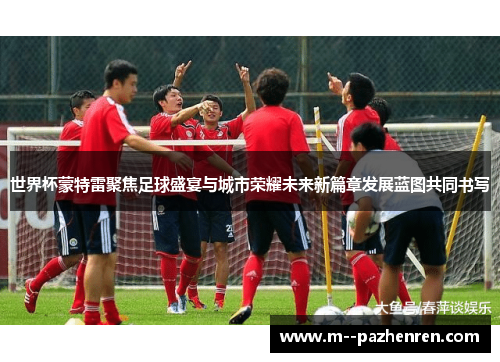 世界杯蒙特雷聚焦足球盛宴与城市荣耀未来新篇章发展蓝图共同书写